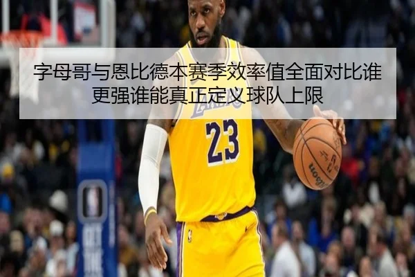 字母哥与恩比德本赛季效率值全面对比谁更强谁能真正定义球队上限